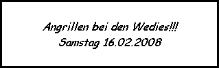 Angrillen bei den Wedies!!!
Samstag 16.02.2008