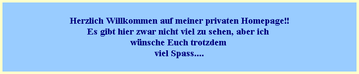 Herzlich Willkommen auf meiner privaten Homepage!!
Es gibt hier zwar nicht viel zu sehen, aber ich 
w�nsche Euch trotzdem 
viel Spass....